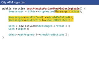 City ATM login test
public function testAtmAsksForCardAndPinDuringLogin() {
$messenger = $this->prophesize(Messenger::class);
!
$messenger->askForCard()->shouldBeCalled();
$messenger->askForPin()->shouldBeCalled();
!
$atm = new CityAtm($messenger->reveal());
$atm->login();
!
$this->getProphet()->checkPredictions();
}
 