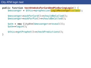 City ATM login test
public function testAtmAsksForCardAndPinDuringLogin() {
$messenger = $this->prophesize(LoginMessenger::class);
!
$messenger->askForCard()->shouldBeCalled();
$messenger->askForPin()->shouldBeCalled();
!
$atm = new CityAtm($messenger->reveal());
$atm->login();
!
$this->getProphet()->checkPredictions();
}
 