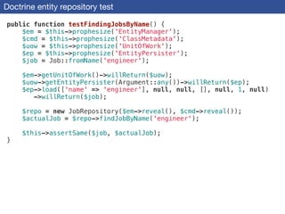Doctrine entity repository test
public function testFindingJobsByName() {
$em = $this->prophesize('EntityManager');
$cmd = $this->prophesize('ClassMetadata');
$uow = $this->prophesize('UnitOfWork');
$ep = $this->prophesize('EntityPersister');
$job = Job::fromName('engineer');
!
$em->getUnitOfWork()->willReturn($uow);
$uow->getEntityPersister(Argument::any())->willReturn($ep);
$ep->load(['name' => 'engineer'], null, null, [], null, 1, null)
->willReturn($job);
!
$repo = new JobRepository($em->reveal(), $cmd->reveal());
$actualJob = $repo->findJobByName('engineer');
!
$this->assertSame($job, $actualJob);
}
 