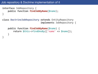 Job repository & Doctrine implementation of it
interface	
  JobRepository	
  {	
  
	
  	
  	
  	
  public	
  function	
  findJobByName($name);	
  
}	
  
!
class	
  DoctrineJobRepository	
  extends	
  EntityRepository	
  
	
  	
  	
  	
  	
  	
  	
  	
  	
  	
  	
  	
  	
  	
  	
  	
  	
  	
  	
  	
  	
  	
  	
  	
  	
  	
  	
  	
  implements	
  JobRepository	
  {	
  
!
	
  	
  	
  	
  public	
  function	
  findJobByName($name)	
  {	
  
	
  	
  	
  	
  	
  	
  	
  	
  return	
  $this-­‐>findOneBy(['name'	
  =>	
  $name]);	
  
	
  	
  	
  	
  }	
  
}
 
