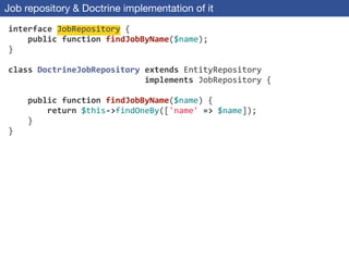 Job repository & Doctrine implementation of it
interface	
  JobRepository	
  {	
  
	
  	
  	
  	
  public	
  function	
  findJobByName($name);	
  
}	
  
!
class	
  DoctrineJobRepository	
  extends	
  EntityRepository	
  
	
  	
  	
  	
  	
  	
  	
  	
  	
  	
  	
  	
  	
  	
  	
  	
  	
  	
  	
  	
  	
  	
  	
  	
  	
  	
  	
  	
  implements	
  JobRepository	
  {	
  
!
	
  	
  	
  	
  public	
  function	
  findJobByName($name)	
  {	
  
	
  	
  	
  	
  	
  	
  	
  	
  return	
  $this-­‐>findOneBy(['name'	
  =>	
  $name]);	
  
	
  	
  	
  	
  }	
  
}
 