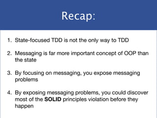 Recap:
1. State-focused TDD is not the only way to TDD

2. Messaging is far more important concept of OOP than
the state

3. By focusing on messaging, you expose messaging
problems

4. By exposing messaging problems, you could discover
most of the SOLID principles violation before they
happen
 
