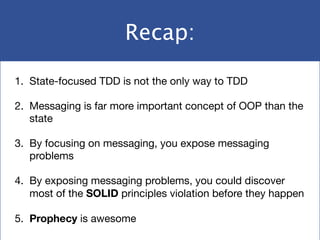 Recap:
1. State-focused TDD is not the only way to TDD

2. Messaging is far more important concept of OOP than the
state

3. By focusing on messaging, you expose messaging
problems

4. By exposing messaging problems, you could discover
most of the SOLID principles violation before they happen

5. Prophecy is awesome
 
