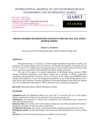 International Journal of Advanced Research in Engineering and Technology (IJARET), ISSN
0976 – 6480(Print), ISSN 0976 – 6499(Online) Volume 4, Issue 5, July – August (2013), © IAEME
218
DESIGN HYBRID MICROPOWER SYSTEM IN MISTAH VILLAGE USING
HOMER MODEL
Sameer S. Al-Juboori
Electronic and Control Engineering Dept., Kirkuk Technical College, Iraq
ABSTRACT
This paper presents a case study of a remote village dependent on agriculture currently grid
connected. The remote village consists of 10 houses. The latitude and longitude of the study area are
35° 20´ N and 43° 15´ E respectively. The proposed model consists of photovoltaic (PV) array, wind
energy subsystem, micro hydro, diesel generator and battery storage sub-system.
The aim of this paper is to present optimization of distributed energy resources DERs
includes distribution generation with battery backup and to provide a reliable, continuous,
sustainable, and good-quality electricity service to the users in the village using HOMER model.
Among 1104 simulations, 3 cases was designated and analysed. It was found that the optimal case is
wind, hydro, diesel generator, convertor and batteries. Economical Distance Limit (EDL) for optimal
case was calculated and found equal to 3.55km. Emissions were calculated and compared.
Keywords: Renewable Energy, Hybrid, Micropower, Homer.
GLOSSARY
Annualized cost: the hypothetical annual cost value that if it occurred each year of the project
lifetime would yield a net present cost equivalent to the actual net present cost.
Autonomous: not connected to a larger power transmission grid. Autonomous power systems are
often called off-grid systems.
Clearness index: the fraction of the solar radiation striking the top of the atmosphere that makes it
though the atmosphere to strike the surface of the Earth
Levelized cost of energy: the average cost per kilowatthour of electricity produced by the system.
Micropower system: a system that produces electrical and possibly thermal power to serve a nearby
load.
Net load: the load minus the renewable power available to serve the load.
INTERNATIONAL JOURNAL OF ADVANCED RESEARCH IN
ENGINEERING AND TECHNOLOGY (IJARET)
ISSN 0976 - 6480 (Print)
ISSN 0976 - 6499 (Online)
Volume 4, Issue 5, July – August 2013, pp. 218-230
© IAEME: www.iaeme.com/ijaret.asp
Journal Impact Factor (2013): 5.8376 (Calculated by GISI)
www.jifactor.com
IJARET
© I A E M E
 