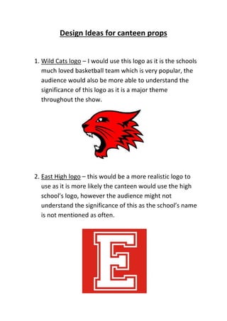 Design Ideas for canteen props
1. Wild Cats logo – I would use this logo as it is the schools
much loved basketball team which is very popular, the
audience would also be more able to understand the
significance of this logo as it is a major theme
throughout the show.
2. East High logo – this would be a more realistic logo to
use as it is more likely the canteen would use the high
school’s logo, however the audience might not
understand the significance of this as the school’s name
is not mentioned as often.
 