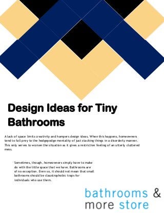 Design Ideas for Tiny Bathrooms 
A lack of space limits creativity and hampers design ideas. When this happens, homeowners tend to fall prey to the hodgepodge mentality of just stacking things in a disorderly manner. This only serves to worsen the situation as it gives a restrictive feeling of an utterly cluttered mess. 
Sometimes, though, homeowners simply have to make do with the little space that we have. Bathrooms are of no exception. Even so, it should not mean that small bathrooms should be claustrophobic traps for individuals who use them. 
 