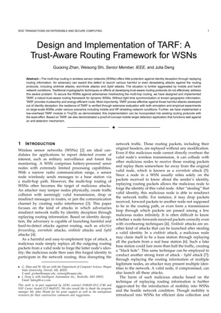 IEEE TRANSACTIONS ON DEPENDABLE AND SECURE COMPUTING                                                                                               1




           Design and Implementation of TARF: A
         Trust-Aware Routing Framework for WSNs
                           Guoxing Zhan, Weisong Shi, Senior Member, IEEE, and Julia Deng

      Abstract—The multi-hop routing in wireless sensor networks (WSNs) offers little protection against identity deception through replaying
      routing information. An adversary can exploit this defect to launch various harmful or even devastating attacks against the routing
      protocols, including sinkhole attacks, wormhole attacks and Sybil attacks. The situation is further aggravated by mobile and harsh
      network conditions. Traditional cryptographic techniques or efforts at developing trust-aware routing protocols do not effectively address
      this severe problem. To secure the WSNs against adversaries misdirecting the multi-hop routing, we have designed and implemented
      TARF, a robust trust-aware routing framework for dynamic WSNs. Without tight time synchronization or known geographic information,
      TARF provides trustworthy and energy-efﬁcient route. Most importantly, TARF proves effective against those harmful attacks developed
      out of identity deception; the resilience of TARF is veriﬁed through extensive evaluation with both simulation and empirical experiments
      on large-scale WSNs under various scenarios including mobile and RF-shielding network conditions. Further, we have implemented a
      low-overhead TARF module in TinyOS; as demonstrated, this implementation can be incorporated into existing routing protocols with
      the least effort. Based on TARF, we also demonstrated a proof-of-concept mobile target detection application that functions well against
      an anti-detection mechanism.

                                                                          3


1    I NTRODUCTION                                                            network trafﬁc. Those routing packets, including their
                                                                              original headers, are replayed without any modiﬁcation.
Wireless sensor networks (WSNs) [2] are ideal can-
                                                                              Even if this malicious node cannot directly overhear the
didates for applications to report detected events of
                                                                              valid node’s wireless transmission, it can collude with
interest, such as military surveillance and forest ﬁre
                                                                              other malicious nodes to receive those routing packets
monitoring. A WSN comprises battery-powered senor
                                                                              and replay them somewhere far away from the original
nodes with extremely limited processing capabilities.
                                                                              valid node, which is known as a wormhole attack [5].
With a narrow radio communication range, a sensor
                                                                              Since a node in a WSN usually relies solely on the
node wirelessly sends messages to a base station via
                                                                              packets received to know about the sender’s identity,
a multi-hop path. However, the multi-hop routing of
                                                                              replaying routing packets allows the malicious node to
WSNs often becomes the target of malicious attacks.
                                                                              forge the identity of this valid node. After “stealing” that
An attacker may tamper nodes physically, create trafﬁc
                                                                              valid identity, this malicious node is able to misdirect
collision with seemingly valid transmission, drop or
                                                                              the network trafﬁc. For instance, it may drop packets
misdirect messages in routes, or jam the communication
                                                                              received, forward packets to another node not supposed
channel by creating radio interference [3]. This paper
                                                                              to be in the routing path, or even form a transmission
focuses on the kind of attacks in which adversaries
                                                                              loop through which packets are passed among a few
misdirect network trafﬁc by identity deception through
                                                                              malicious nodes inﬁnitely. It is often difﬁcult to know
replaying routing information. Based on identity decep-
                                                                              whether a node forwards received packets correctly even
tion, the adversary is capable of launching harmful and
                                                                              with overhearing techniques [4]. Sinkhole attacks are an-
hard-to-detect attacks against routing, such as selective
                                                                              other kind of attacks that can be launched after stealing
forwarding, wormhole attacks, sinkhole attacks and Sybil
                                                                              a valid identity. In a sinkhole attack, a malicious node
attacks [4].
                                                                              may claim itself to be a base station through replaying
   As a harmful and easy-to-implement type of attack, a
                                                                              all the packets from a real base station [6]. Such a fake
malicious node simply replays all the outgoing routing
                                                                              base station could lure more than half the trafﬁc, creating
packets from a valid node to forge the latter node’s iden-
                                                                              a “black hole”. This same technique can be employed to
tity; the malicious node then uses this forged identity to
                                                                              conduct another strong form of attack - Sybil attack [7]:
participate in the network routing, thus disrupting the
                                                                              through replaying the routing information of multiple
                                                                              legitimate nodes, an attacker may present multiple iden-
• G. Zhan and W. Shi are with the Department of Computer Science, Wayne
  State University, Detroit, MI, 48202.
                                                                              tities to the network. A valid node, if compromised, can
  E-mail: gxzhan@wayne.edu, weisong@wayne.edu.                                also launch all these attacks.
• J. Deng is with Intelligent Automation Inc., Rockville, MD 20855.              The harm of such malicious attacks based on the
  Email: hdeng@i-a-i.com.
                                                                              technique of replaying routing information is further
This work is in part supported by AFRL contract FA8650-10-C-1740 and          aggravated by the introduction of mobility into WSNs
NSF Career Award CCF-0643521. We also would like to thank the program
manager Mr. John Woods for his great support as well as the anonymous         and the hostile network condition. Though mobility is
reviewers for their constructive comments and suggestions.                    introduced into WSNs for efﬁcient data collection and
 