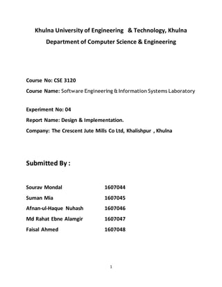 1
Khulna University of Engineering & Technology, Khulna
Department of Computer Science & Engineering
Course No: CSE 3120
Course Name: Software Engineering & Information Systems Laboratory
Experiment No: 04
Report Name: Design & Implementation.
Company: The Crescent Jute Mills Co Ltd, Khalishpur , Khulna
Submitted By :
Sourav Mondal 1607044
Suman Mia 1607045
Afnan-ul-Haque Nuhash 1607046
Md Rahat Ebne Alamgir 1607047
Faisal Ahmed 1607048
 