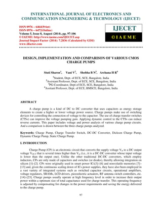Proceedings of the 2nd International Conference on Current Trends in Engineering and Management ICCTEM -2014 
INTERNATIONAL JOURNAL OF ELECTRONICS AND 
17 – 19, July 2014, Mysore, Karnataka, India 
COMMUNICATION ENGINEERING & TECHNOLOGY (IJECET) 
ISSN 0976 – 6464(Print) 
ISSN 0976 – 6472(Online) 
Volume 5, Issue 8, August (2014), pp. 97-106 
© IAEME: http://www.iaeme.com/IJECET.asp 
Journal Impact Factor (2014): 7.2836 (Calculated by GISI) 
www.jifactor.com 
IJECET 
© I A E M E 
DESIGN, IMPLEMENTATION AND COMPARISON OF VARIOUS CMOS 
CHARGE PUMPS 
Stuti Sharon1, Vani V2, Shobha B N3, Archana H R4 
1Student, Dept. of ECE, SCE, Bangalore, India 
2Assistant Professor, Dept. of ECE, SCE, Bangalore, India 
3PG Coordinator, Dept of ECE, SCE, Bangalore, India 
4Assitant Professor, Dept. of ECE, BMSCE, Bangalore, India 
97 
ABSTRACT 
A charge pump is a kind of DC to DC converter that uses capacitors as energy storage 
elements to create a higher or lower voltage power source. Charge pumps make use of switching 
devices for controlling the connection of voltage to the capacitor. The use of charge transfer switches 
(CTSs) can improve the voltage pumping gain. Applying dynamic control to the CTSs can reduce 
reverse currents. This paper includes voltage and power analysis of various charge pump circuits. 
And a comparison is drawn between the three charge pumps analyzed. 
Keywords: Charge Pump, Charge Transfer Switch, DC-DC Converter, Dickson Charge Pump, 
Dynamic Charge Pump, Static Charge Pump. 
I. INTRODUCTION 
Charge Pump (CP) is an electronic circuit that converts the supply voltage Vin to a DC output 
voltage VOUT that is several times higher than Vin (i.e., it is a DC-DC converter whose input voltage 
is lower than the output one). Unlike the other traditional DC-DC converters, which employ 
inductors, CPs are only made of capacitors and switches (or diodes), thereby allowing integration on 
silicon [1]–[2]. CPs were originally used in smart power ICs[3]–[6] and nonvolatile memories [7]– 
[13] and, given the continuous scaling down of ICs power supplies, they have also been employed in 
a vast variety of integrated systems such as switched capacitor circuits, operational amplifiers, 
voltage regulators, SRAMs, LCD drivers, piezoelectric actuators, RF antenna switch controllers, etc. 
[14]–[23]. Charge pumps usually operate at high frequency level in order to increase their output 
power within a optimum size of total capacitance used for charge transfer. This operating frequency 
is adjusted by compensating for changes in the power requirements and saving the energy delivered 
to the charge pump. 
 