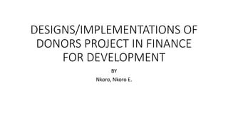 DESIGNS/IMPLEMENTATIONS OF
DONORS PROJECT IN FINANCE
FOR DEVELOPMENT
BY
Nkoro, Nkoro E.
 