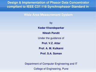 Design & Implementation of Phasor Data Concentrator 
    compliant to IEEE C37.118 Synchrophasor Standard in 

              Wide Area Measurement System

                                     by
                         Kedar Khandeparkar
                            Nitesh Pandit
                         Under the guidance of
                            Prof. V.Z. Attar
                         Prof. A. M. Kulkarni
                           Prof. S.A. Soman


               Department of Computer Engineering and IT
                                  
                     College of Engineering, Pune
 