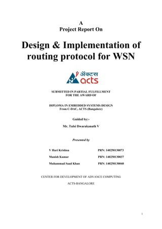 i
A
Project Report On
Design & Implementation of
routing protocol for WSN
SUBMITTED IN PARTIAL FULFILLMENT
FOR THE AWARD OF
DIPLOMA IN EMBEDDED SYSTEMS DESIGN
From C-DAC, ACTS (Bangalore)
Guided by:-
Mr. Tulsi Dwarakanath V
Presented by
V Hari Krishna PRN: 140250130073
Manish Kumar PRN: 140250130037
Muhammad Saad Khan PRN: 140250130040
CENTER FOR DEVELOPMENT OF ADVANCE COMPUTING
ACTS-BANGALORE
 