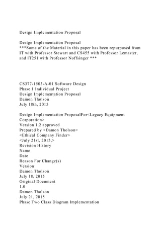 Design Implementation Proposal
Design Implementation Proposal
***Some of the Material in this paper has been repurposed from
IT with Professor Stewart and CS455 with Professor Lemaster,
and IT251 with Professor Noffsinger ***
CS377-1503-A-01 Software Design
Phase 1 Individual Project
Design Implementation Proposal
Damon Tholson
July 18th, 2015
Design Implementation ProposalFor<Legacy Equipment
Corporation>
Version 1.2 approved
Prepared by <Damon Tholson>
<Ethical Company Finder>
<July 21st, 2015,>
Revision History
Name
Date
Reason For Change(s)
Version
Damon Tholson
July 18, 2015
Original Document
1.0
Damon Tholson
July 21, 2015
Phase Two Class Diagram Implementation
 