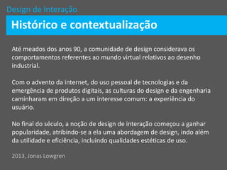 Design de Interação
Histórico e contextualização
Até meados dos anos 90, a comunidade de design considerava os
comportamentos referentes ao mundo virtual relativos ao desenho
industrial.
Com o advento da internet, do uso pessoal de tecnologias e da
emergência de produtos digitais, as culturas do design e da engenharia
caminharam em direção a um interesse comum: a experiência do
usuário.
No final do século, a noção de design de interação começou a ganhar
popularidade, atribindo-se a ela uma abordagem de design, indo além
da utilidade e eficiência, incluindo qualidades estéticas de uso.
2013, Jonas Lowgren
 