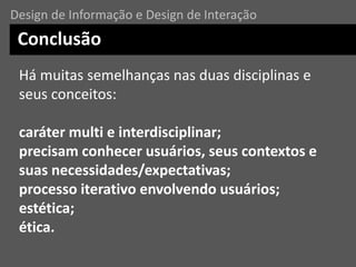 Há muitas semelhanças nas duas disciplinas e
seus conceitos:
caráter multi e interdisciplinar;
precisam conhecer usuários, seus contextos e
suas necessidades/expectativas;
processo iterativo envolvendo usuários;
estética;
ética.
Conclusão
Design de Informação e Design de Interação
 