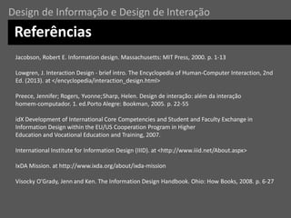 Jacobson, Robert E. Information design. Massachusetts: MIT Press, 2000. p. 1-13
Lowgren, J. Interaction Design - brief intro. The Encyclopedia of Human-Computer Interaction, 2nd
Ed. (2013). at </encyclopedia/interaction_design.html>
Preece, Jennifer; Rogers, Yvonne;Sharp, Helen. Design de interação: além da interação
homem-computador. 1. ed.Porto Alegre: Bookman, 2005. p. 22-55
idX Development of International Core Competencies and Student and Faculty Exchange in
Information Design within the EU/US Cooperation Program in Higher
Education and Vocational Education and Training, 2007.
International Institute for Information Design (IIID). at <http://www.iiid.net/About.aspx>
IxDA Mission. at http://www.ixda.org/about/ixda-mission
Visocky O'Grady, Jenn and Ken. The Information Design Handbook. Ohio: How Books, 2008. p. 6-27
Referências
Design de Informação e Design de Interação
 