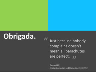 Obrigada.Obrigada. Just because nobody
complains doesn't
mean all parachutes
are perfect.
Benny Hill,
English Comedian and Humorist, 1924-1992
“
”
 