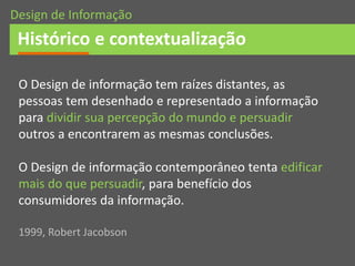 O Design de informação tem raízes distantes, as
pessoas tem desenhado e representado a informação
para dividir sua percepção do mundo e persuadir
outros a encontrarem as mesmas conclusões.
O Design de informação contemporâneo tenta edificar
mais do que persuadir, para benefício dos
consumidores da informação.
1999, Robert Jacobson
Histórico e contextualização
Design de Informação
 