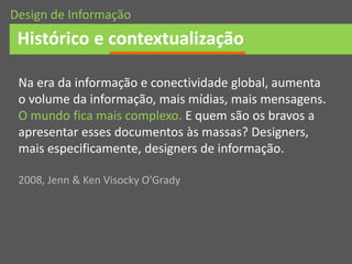 Na era da informação e conectividade global, aumenta
o volume da informação, mais mídias, mais mensagens.
O mundo fica mais complexo. E quem são os bravos a
apresentar esses documentos às massas? Designers,
mais especificamente, designers de informação.
2008, Jenn & Ken Visocky O'Grady
Histórico e contextualização
Design de Informação
 