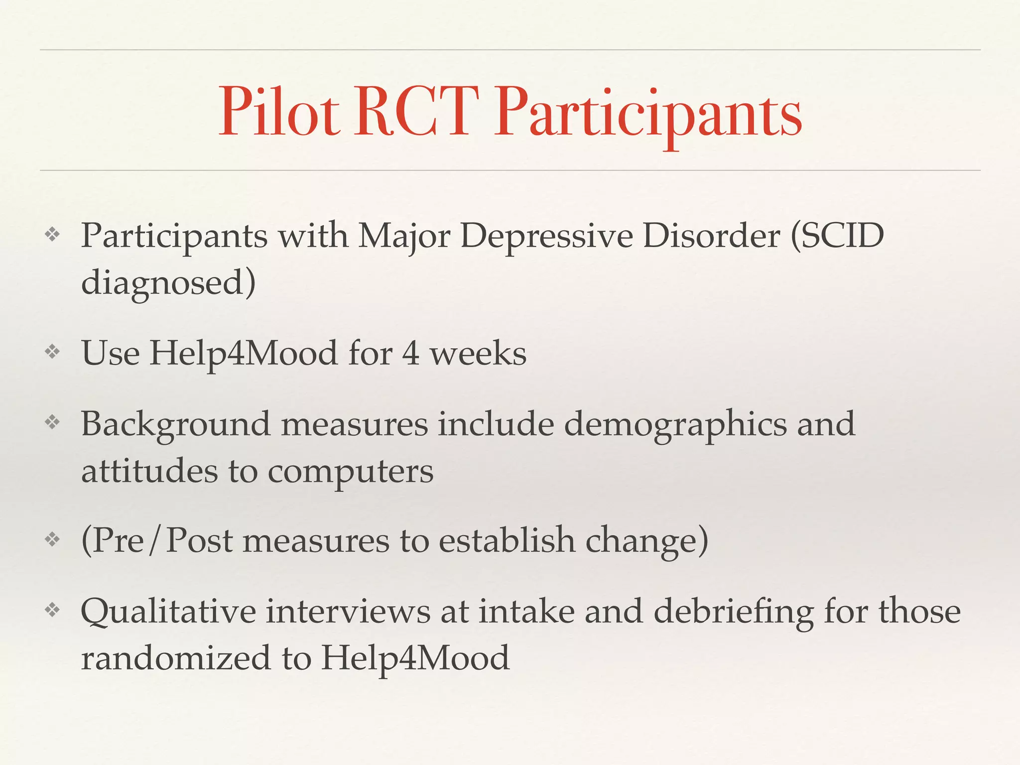 Pilot RCT Participants
❖ Participants with Major Depressive Disorder (SCID
diagnosed)
❖ Use Help4Mood for 4 weeks
❖ Background measures include demographics and
attitudes to computers
❖ (Pre/Post measures to establish change)
❖ Qualitative interviews at intake and debrieﬁng for those
randomized to Help4Mood
 