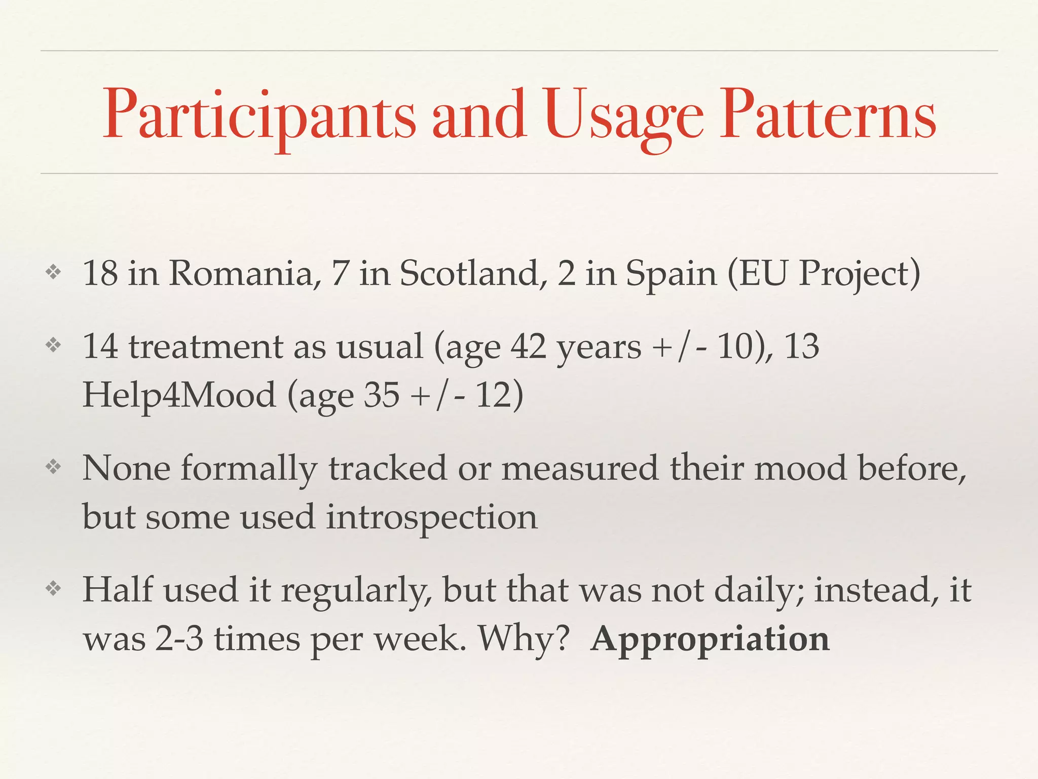 Participants and Usage Patterns
❖ 18 in Romania, 7 in Scotland, 2 in Spain (EU Project)
❖ 14 treatment as usual (age 42 years +/- 10), 13
Help4Mood (age 35 +/- 12)
❖ None formally tracked or measured their mood before,
but some used introspection
❖ Half used it regularly, but that was not daily; instead, it
was 2-3 times per week. Why? Appropriation
 