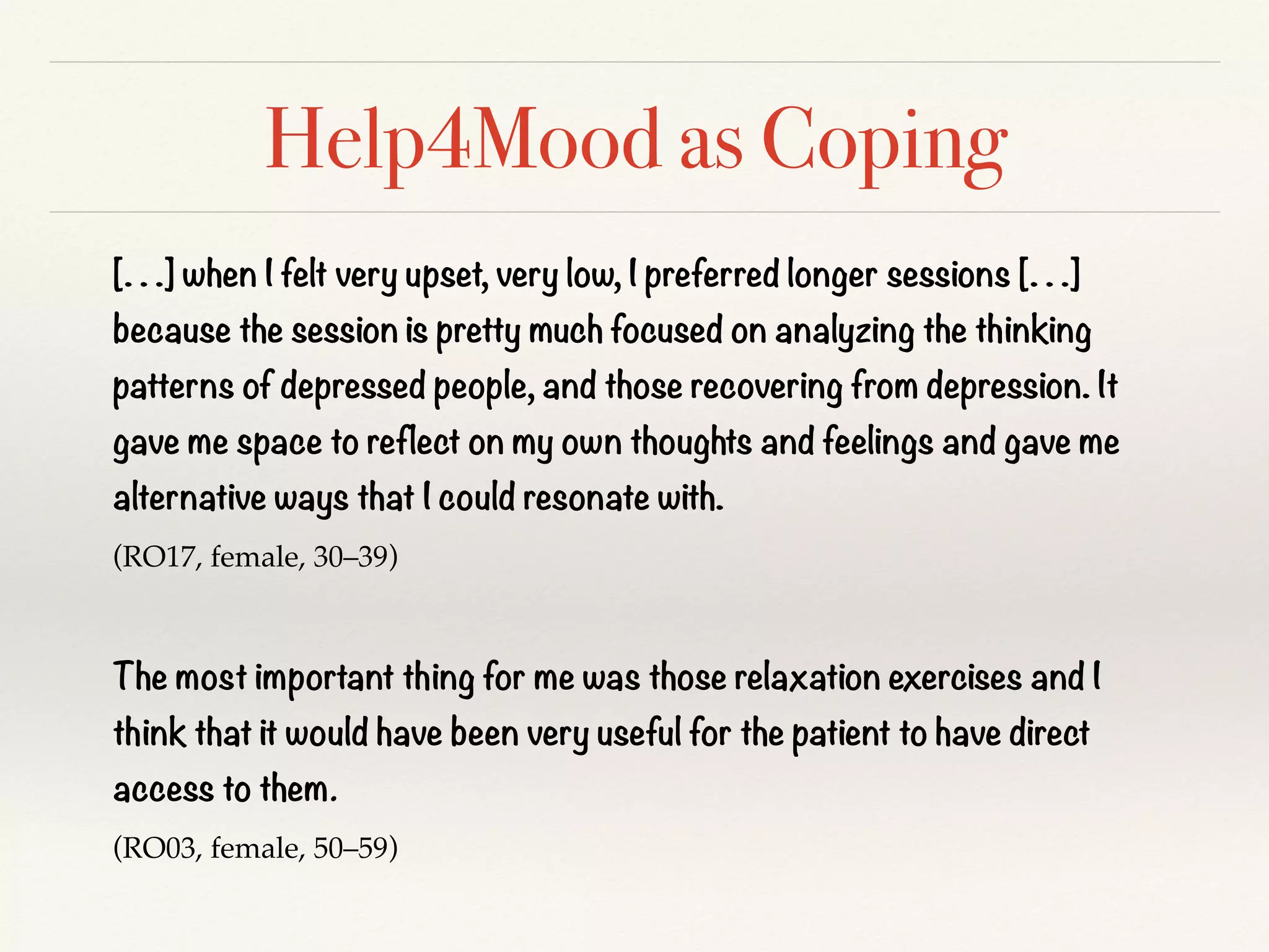 Help4Mood as Coping
[. . .] when I felt very upset, very low, I preferred longer sessions [. . .]
because the session is pretty much focused on analyzing the thinking
patterns of depressed people, and those recovering from depression. It
gave me space to reflect on my own thoughts and feelings and gave me
alternative ways that I could resonate with.
(RO17, female, 30–39)
The most important thing for me was those relaxation exercises and I
think that it would have been very useful for the patient to have direct
access to them.
(RO03, female, 50–59)
 