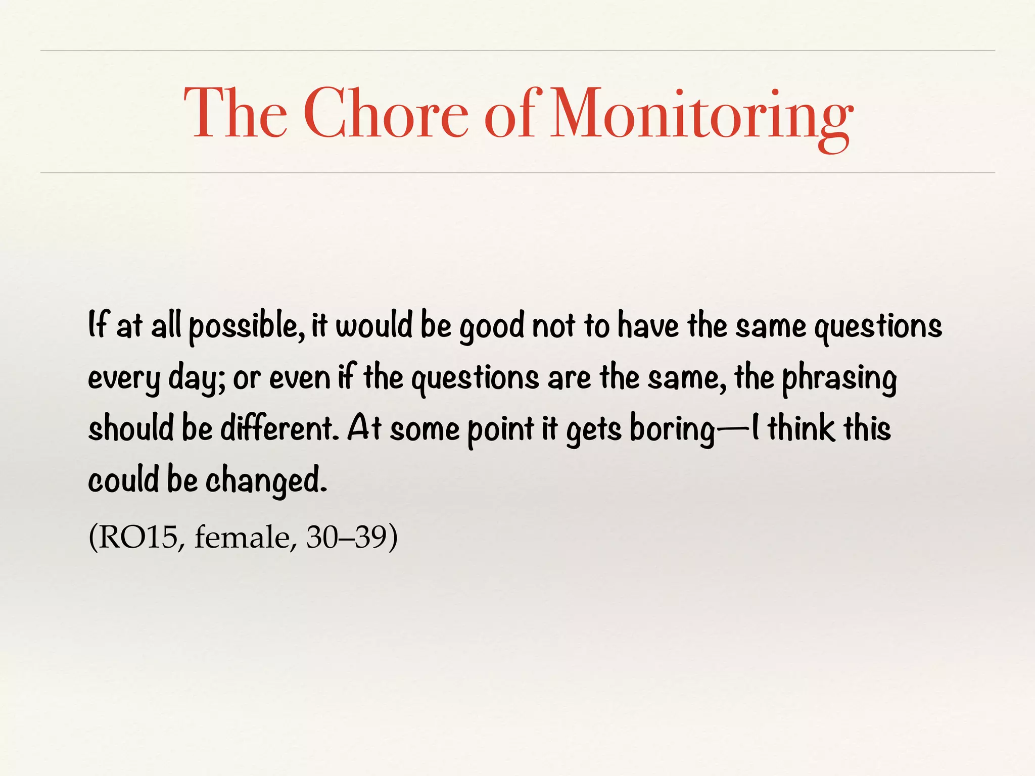 The Chore of Monitoring
If at all possible, it would be good not to have the same questions
every day; or even if the questions are the same, the phrasing
should be different. At some point it gets boring—I think this
could be changed.
(RO15, female, 30–39)
 