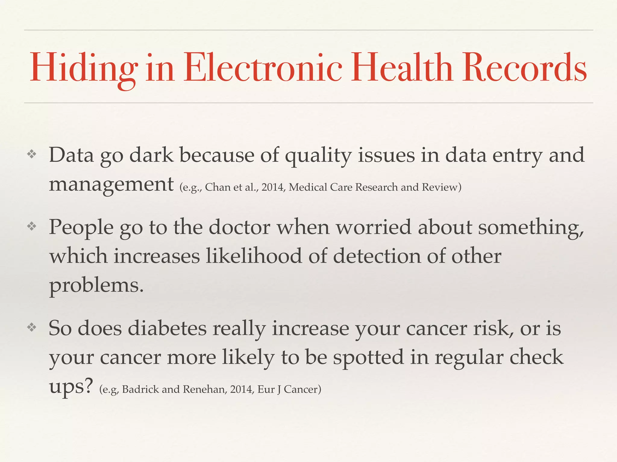 Hiding in Electronic Health Records
❖ Data go dark because of quality issues in data entry and
management (e.g., Chan et al., 2014, Medical Care Research and Review)
❖ People go to the doctor when worried about something,
which increases likelihood of detection of other
problems.
❖ So does diabetes really increase your cancer risk, or is
your cancer more likely to be spotted in regular check
ups? (e.g, Badrick and Renehan, 2014, Eur J Cancer)
 