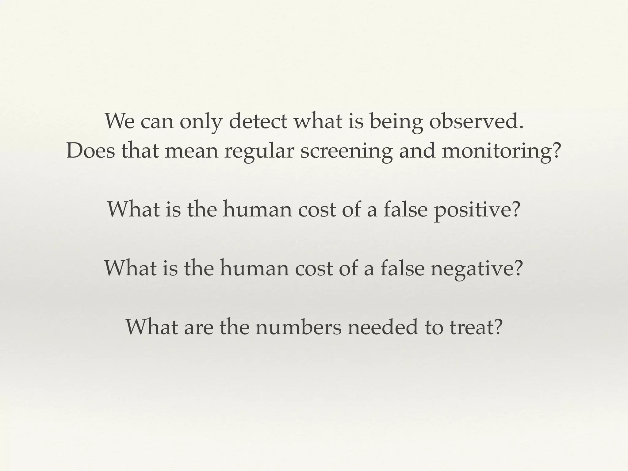 We can only detect what is being observed.
Does that mean regular screening and monitoring?
What is the human cost of a false positive?
What is the human cost of a false negative?
What are the numbers needed to treat?
 