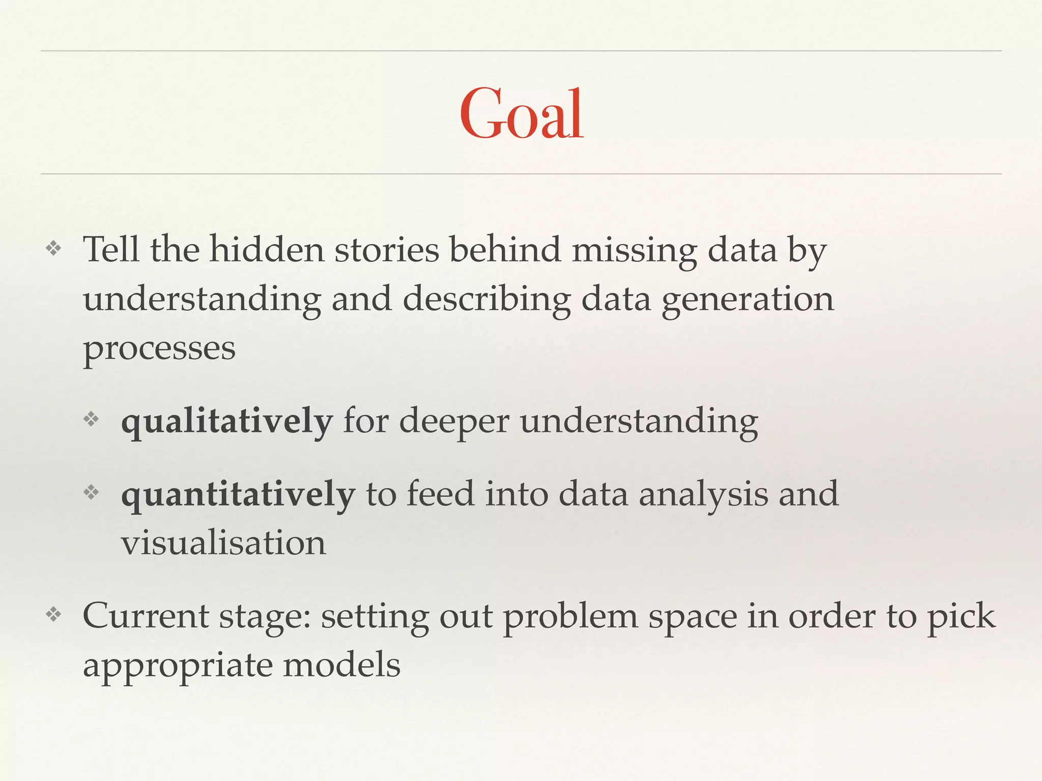 Goal
❖ Tell the hidden stories behind missing data by
understanding and describing data generation
processes
❖ qualitatively for deeper understanding
❖ quantitatively to feed into data analysis and
visualisation
❖ Current stage: setting out problem space in order to pick
appropriate models
 