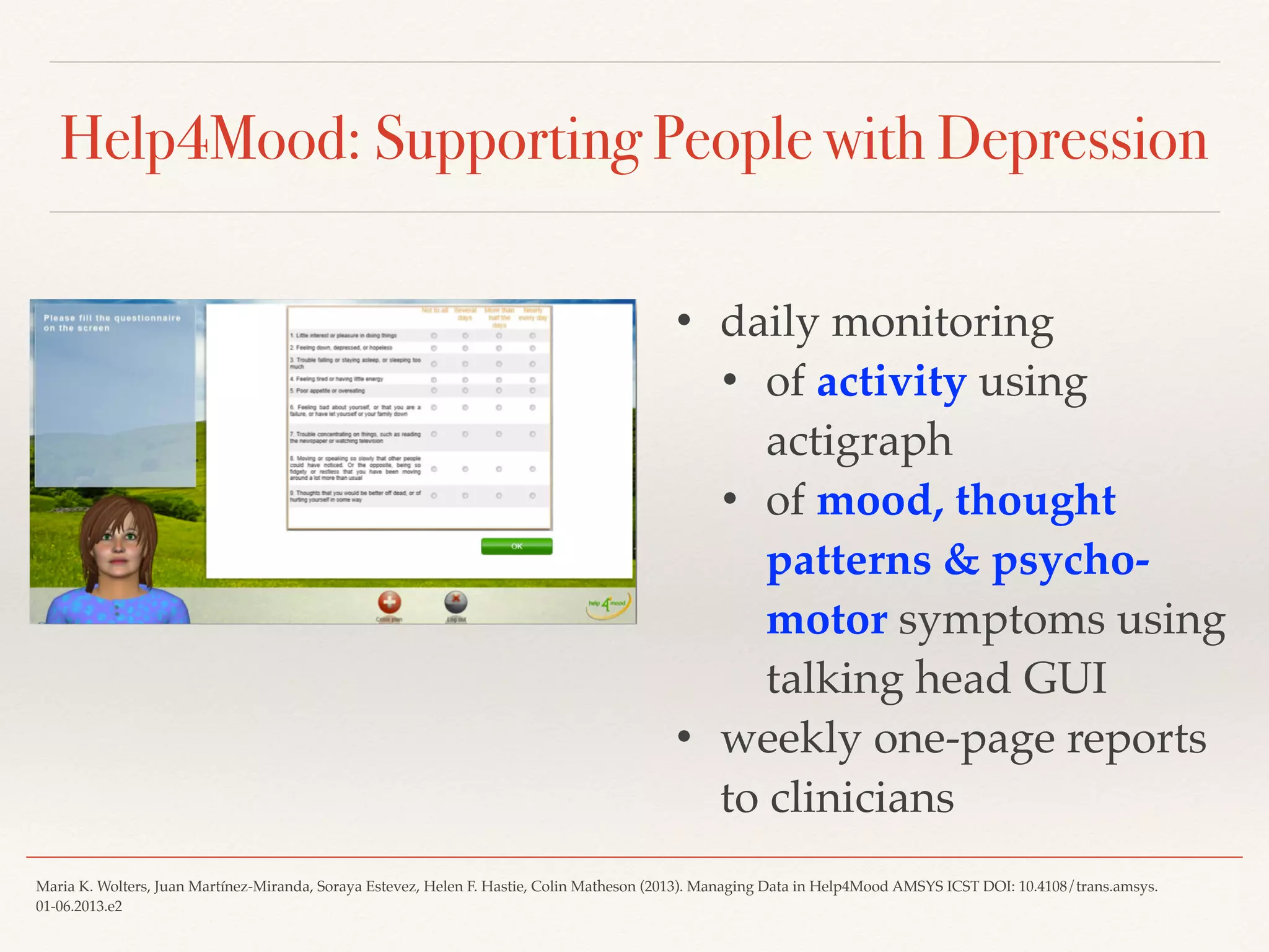Help4Mood: Supporting People with Depression
• daily monitoring
• of activity using
actigraph
• of mood, thought
patterns & psycho-
motor symptoms using
talking head GUI
• weekly one-page reports
to clinicians
Maria K. Wolters, Juan Martínez-Miranda, Soraya Estevez, Helen F. Hastie, Colin Matheson (2013). Managing Data in Help4Mood AMSYS ICST DOI: 10.4108/trans.amsys.
01-06.2013.e2
 