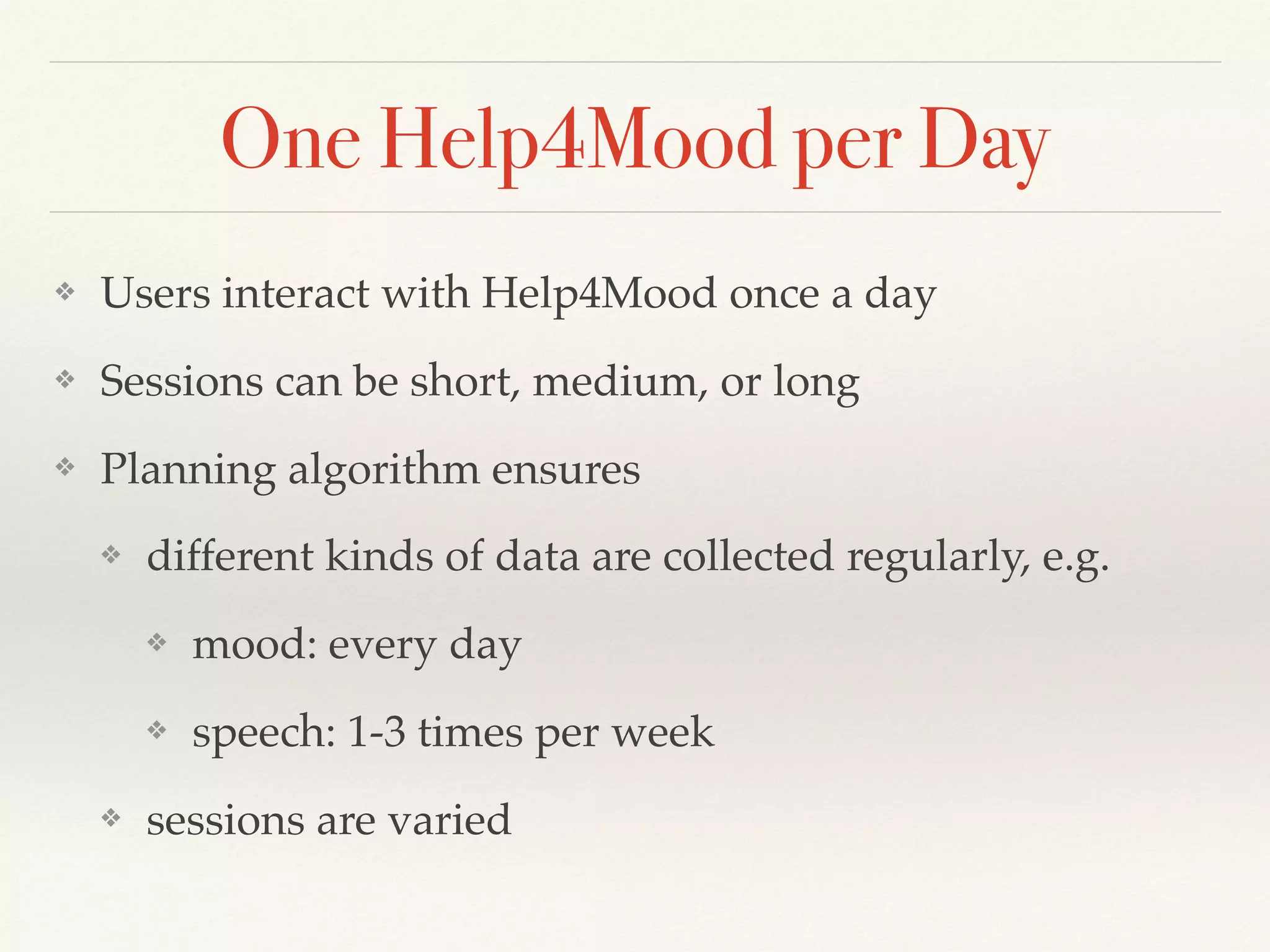 One Help4Mood per Day
❖ Users interact with Help4Mood once a day
❖ Sessions can be short, medium, or long
❖ Planning algorithm ensures
❖ different kinds of data are collected regularly, e.g.
❖ mood: every day
❖ speech: 1-3 times per week
❖ sessions are varied
 
