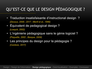 QU’EST-CE QUE LE DESIGN PÉDAGOGIQUE ?
• Traduction insatisfaisante d’instructional design ?
(Dessus, 2008 ; 2017 ; Merill et al., 1996)
• Équivalent de pedagogical design ?
(Lowyck, 2002)
• L’ingénierie pédagogique sans le génie logiciel ?
(Paquette, 2002 ; Basque, 2004)
• Les principes du design pour la pédagogie ?
(Cardoso, 2017)
Design – Design de l’information – Design pédagogique – DataVisualisation – Exemples - Conclusion
 