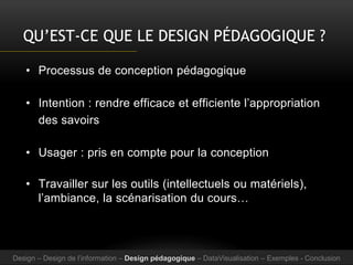 QU’EST-CE QUE LE DESIGN PÉDAGOGIQUE ?
• Processus de conception pédagogique
• Intention : rendre efficace et efficiente l’appropriation
des savoirs
• Usager : pris en compte pour la conception
• Travailler sur les outils (intellectuels ou matériels),
l’ambiance, la scénarisation du cours…
Design – Design de l’information – Design pédagogique – DataVisualisation – Exemples - Conclusion
 