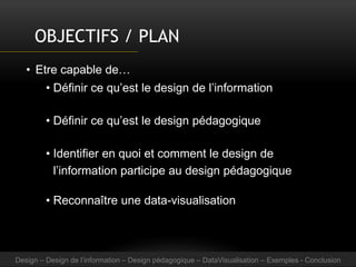 OBJECTIFS / PLAN
• Etre capable de…
• Définir ce qu’est le design de l’information
• Définir ce qu’est le design pédagogique
• Identifier en quoi et comment le design de
l’information participe au design pédagogique
• Reconnaître une data-visualisation
Design – Design de l’information – Design pédagogique – DataVisualisation – Exemples - Conclusion
 