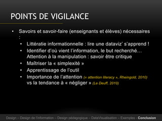 POINTS DE VIGILANCE
• Savoirs et savoir-faire (enseignants et élèves) nécessaires
:
• Littératie informationnelle : lire une dataviz’ s’apprend !
• Identifier d’où vient l’information, le but recherché…
Attention à la manipulation : savoir être critique
• Maîtriser la « simplexité »
• Apprentissage de l’outil
• Importance de l’attention (« attention literacy », Rheingold, 2010)
vs la tendance à « négliger » (Le Deuff, 2010)
Design – Design de l’information – Design pédagogique – DataVisualisation – Exemples - Conclusion
 