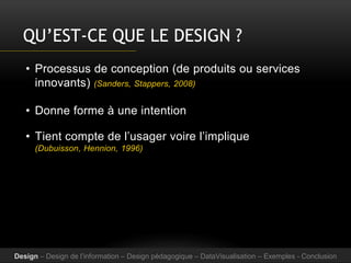 QU’EST-CE QUE LE DESIGN ?
• Processus de conception (de produits ou services
innovants) (Sanders, Stappers, 2008)
• Donne forme à une intention
• Tient compte de l’usager voire l’implique
(Dubuisson, Hennion, 1996)
Design – Design de l’information – Design pédagogique – DataVisualisation – Exemples - Conclusion
 