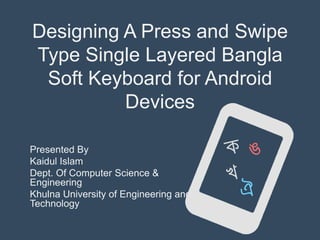 Designing A Press and Swipe
Type Single Layered Bangla
Soft Keyboard for Android
Devices
Presented By
Kaidul Islam
Dept. Of Computer Science &
Engineering
Khulna University of Engineering and
Technology

 