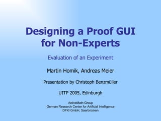 Designing a Proof GUI for Non-Experts Evaluation of an Experiment Martin Homik, Andreas Meier Presentation by Christoph Benzmüller UITP 2005, Edinburgh ActiveMath Group German Research Center for Artificial Intelligence DFKI GmbH, Saarbrücken 