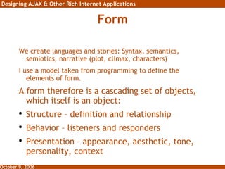 Form We create languages and stories: Syntax, semantics, semiotics, narrative (plot, climax, characters) I use a model taken from programming to define the elements of form. A form therefore is a cascading set of objects, which itself is an object: Structure – definition and relationship Behavior – listeners and responders Presentation – appearance, aesthetic, tone, personality, context 