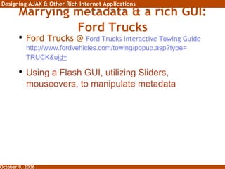 Marrying metadata & a rich GUI: Ford Trucks Ford Trucks @  Ford Trucks Interactive Towing Guide   http:// www.fordvehicles.com/towing/popup.asp?type = TRUCK&u id =   Using a Flash GUI, utilizing Sliders, mouseovers, to manipulate metadata 