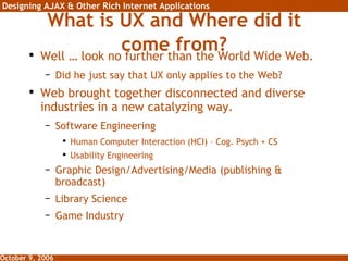 What is UX and Where did it come from? Well … look no further than the World Wide Web. Did he just say that UX only applies to the Web? Web brought together disconnected and diverse industries in a new catalyzing way. Software Engineering Human Computer Interaction (HCI) – Cog. Psych + CS Usability Engineering Graphic Design/Advertising/Media (publishing & broadcast) Library Science Game Industry 