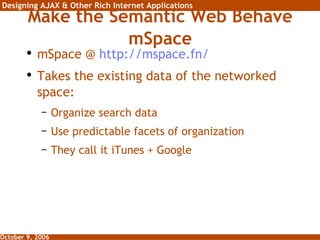 Make the Semantic Web Behave mSpace mSpace @  http:// mspace.fn / Takes the existing data of the networked space: Organize search data Use predictable facets of organization They call it iTunes + Google 
