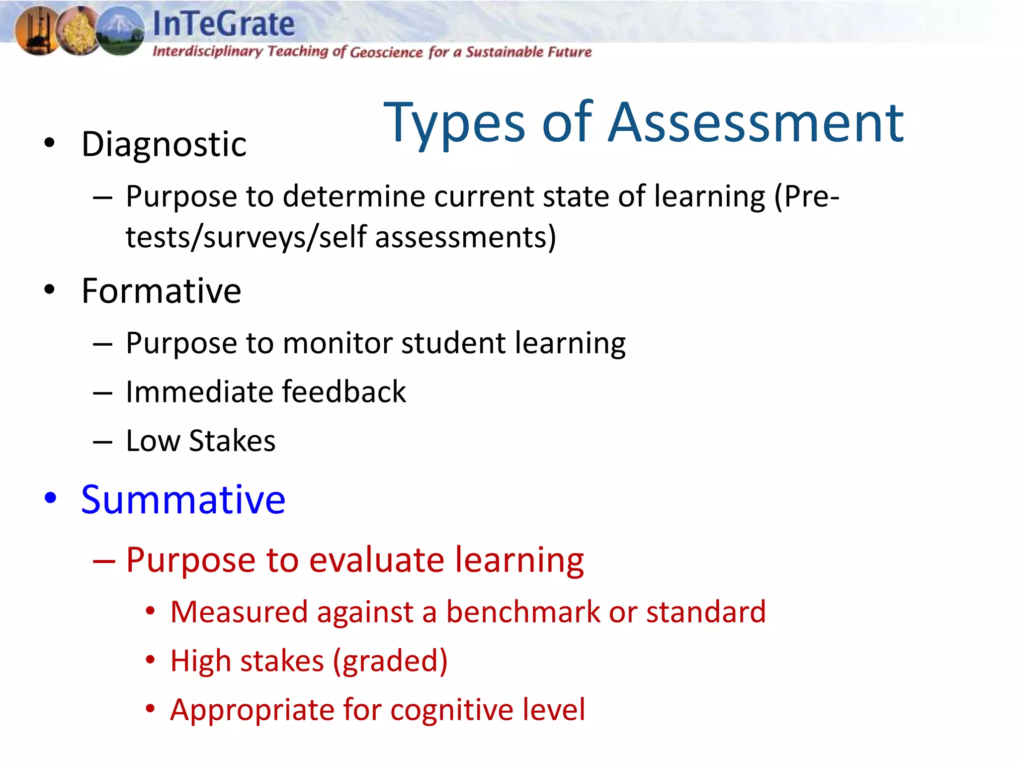 Types of Assessment• Diagnostic
– Purpose to determine current state of learning (Pre-
tests/surveys/self assessments)
• Formative
– Purpose to monitor student learning
– Immediate feedback
– Low Stakes
• Summative
– Purpose to evaluate learning
• Measured against a benchmark or standard
• High stakes (graded)
• Appropriate for cognitive level
 