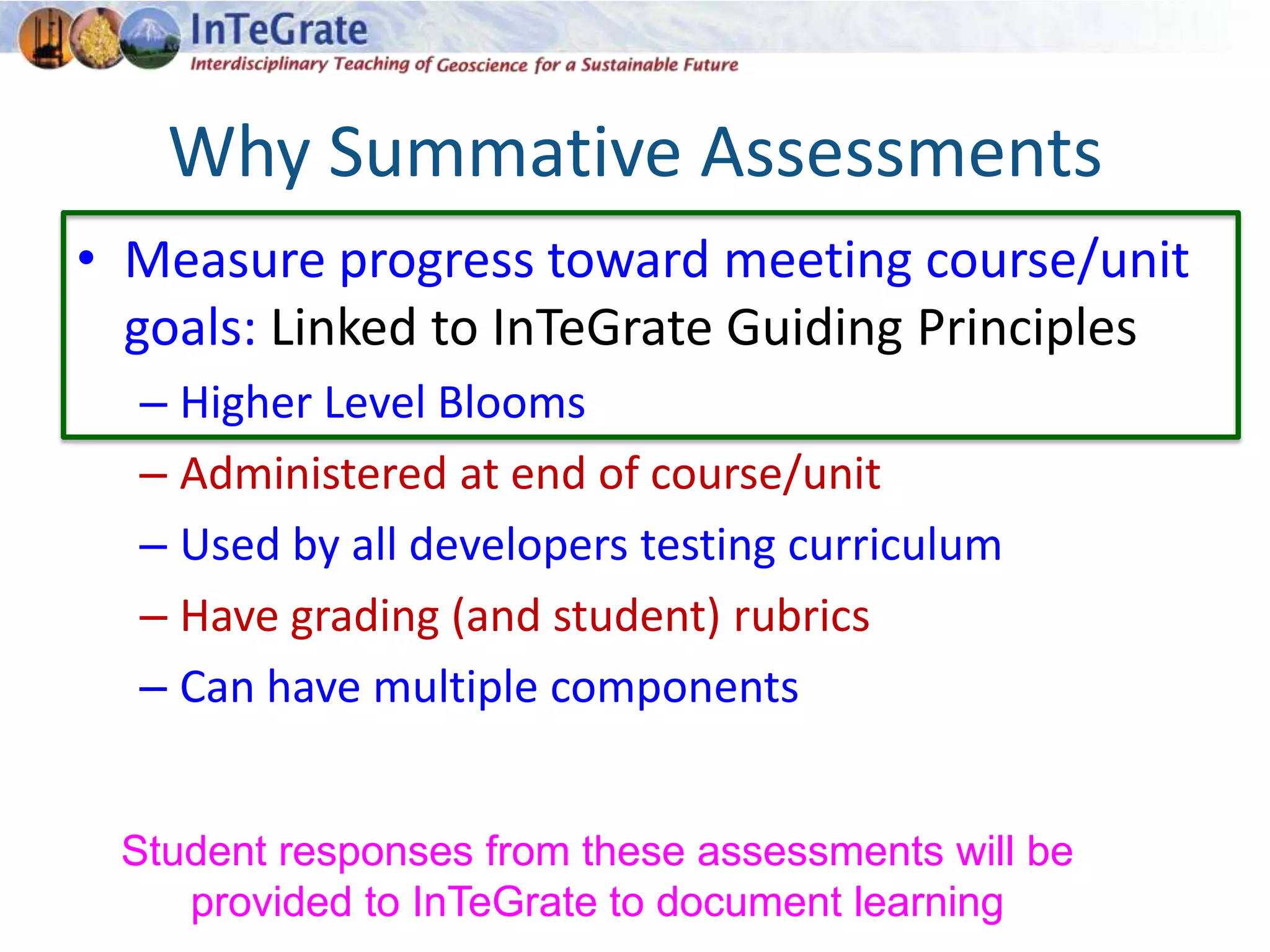 Why Summative Assessments
• Measure progress toward meeting course/unit
goals: Linked to InTeGrate Guiding Principles
– Higher Level Blooms
– Administered at end of course/unit
– Used by all developers testing curriculum
– Have grading (and student) rubrics
– Can have multiple components
Student responses from these assessments will be
provided to InTeGrate to document learning
 
