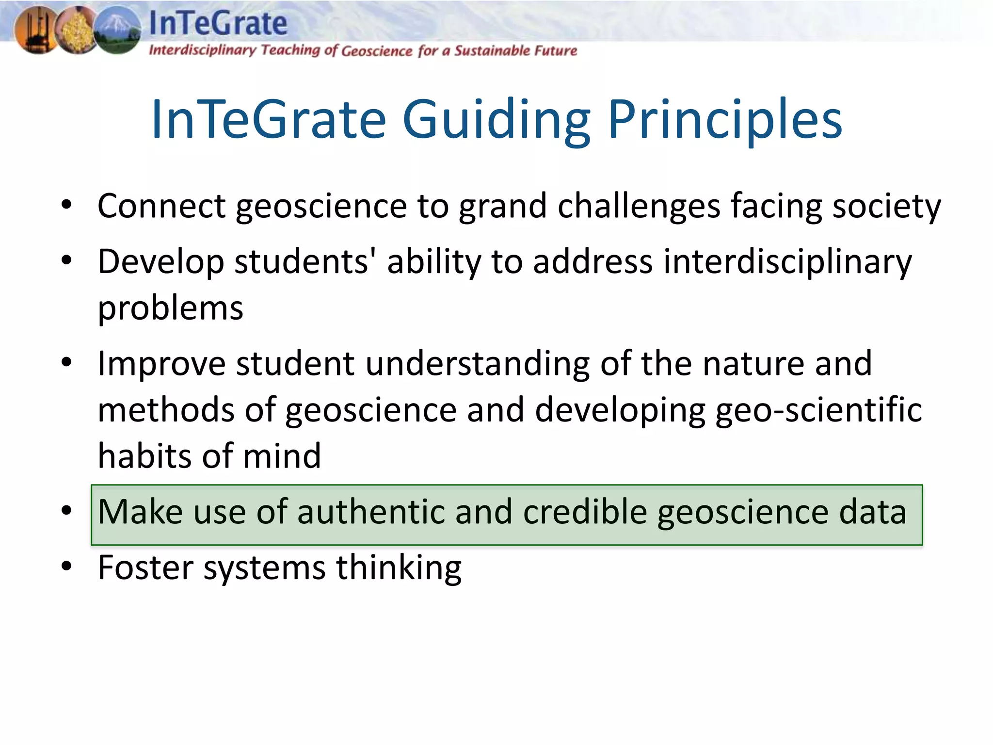 InTeGrate Guiding Principles
• Connect geoscience to grand challenges facing society
• Develop students' ability to address interdisciplinary
problems
• Improve student understanding of the nature and
methods of geoscience and developing geo-scientific
habits of mind
• Make use of authentic and credible geoscience data
• Foster systems thinking
 