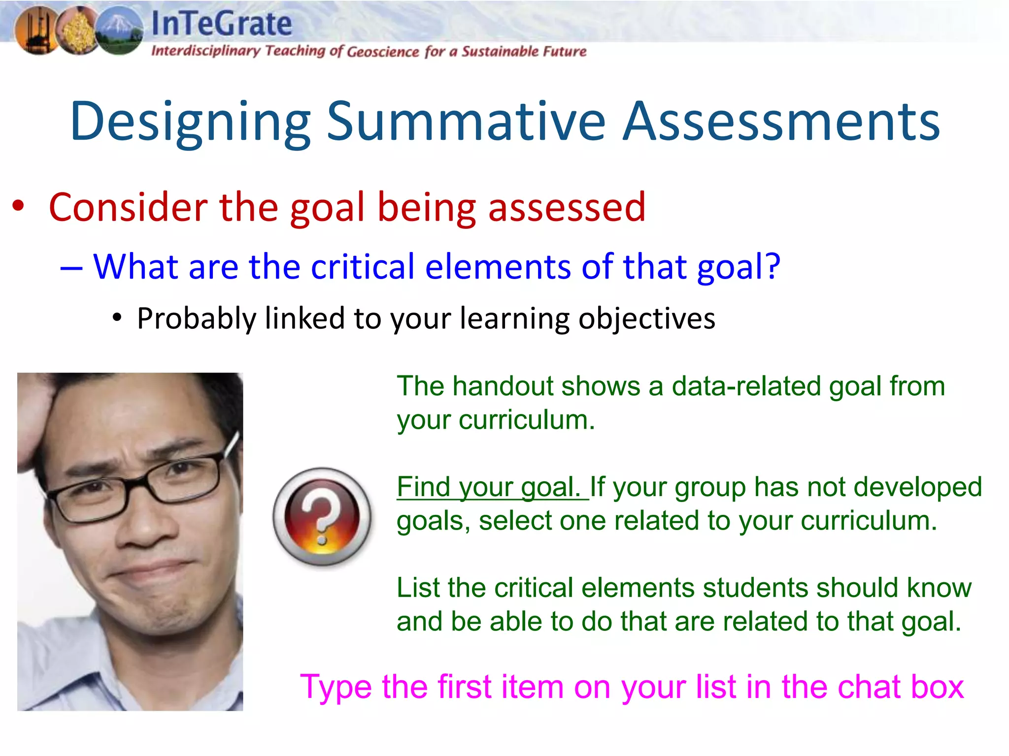 Designing Summative Assessments
• Consider the goal being assessed
– What are the critical elements of that goal?
• Probably linked to your learning objectives
The handout shows a data-related goal from
your curriculum.
Find your goal. If your group has not developed
goals, select one related to your curriculum.
List the critical elements students should know
and be able to do that are related to that goal.
Type the first item on your list in the chat box
 