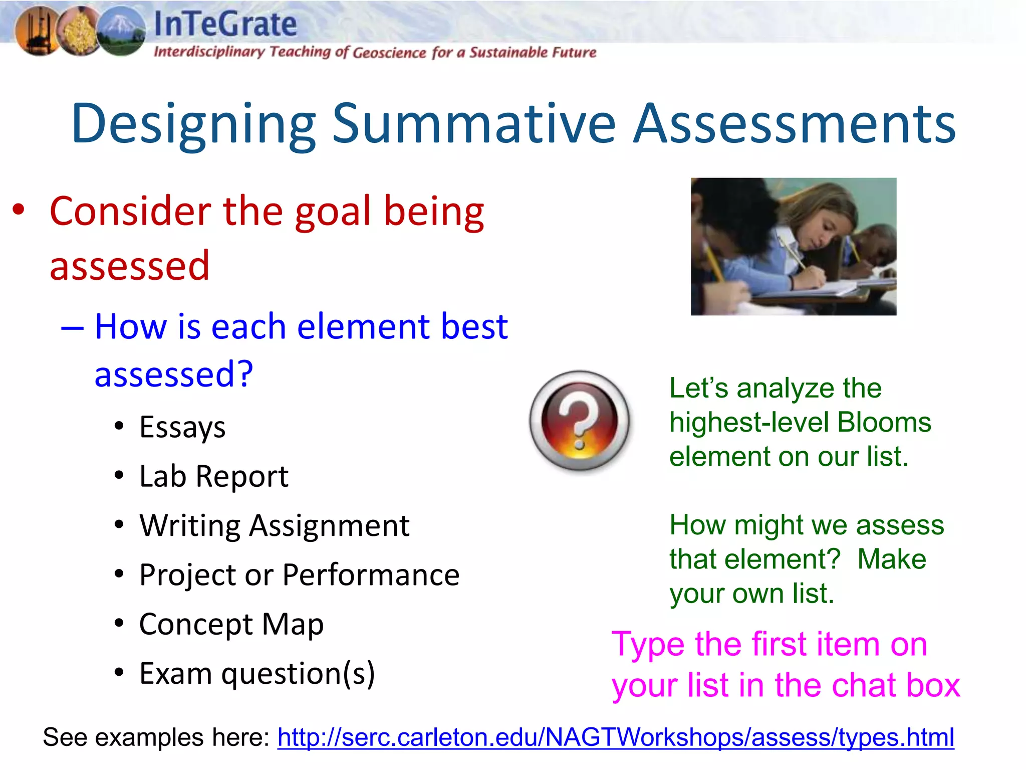 Designing Summative Assessments
• Consider the goal being
assessed
– How is each element best
assessed?
• Essays
• Lab Report
• Writing Assignment
• Project or Performance
• Concept Map
• Exam question(s)
See examples here: http://serc.carleton.edu/NAGTWorkshops/assess/types.html
Let’s analyze the
highest-level Blooms
element on our list.
How might we assess
that element? Make
your own list.
Type the first item on
your list in the chat box
 