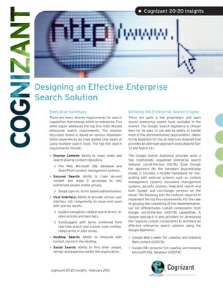 • Cognizant 20-20 Insights




Designing an Effective Enterprise
Search Solution
   Executive Summary                                     Defining the Enterprise Search Engine
   There are many diverse requirements for search        There are quite a few proprietary and open
   capabilities that emerge within an enterprise. This   source enterprise search tools available in the
   white paper addresses the top five most desired       market. The Google Search Appliance is chosen
   enterprise search requirements. The solution          here for its ease of use and its ability to handle
   discussed herein is based on various implemen-        most of the aforementioned requirements. (Refer
   tation experiences we have gained over years of       to the Appendix for the architecture diagram that
   using multiple search tools. The top five search      provides an alternate approach using Apache Solr
   requirements include:                                 3.1 and Nutch 1.3.)

   •	 Diverse Content: Ability to crawl, index and       The Google Search Appliance provides quite a
     search diverse content repository.                  few traditionally requested enterprise search
                                                         features out-of-the-box (OOTB). Even though
      >> The  Web, Microsoft SQL database and
                                                         the appliance fits the hardware plug-and-play
         SharePoint content management systems.
                                                         model, it provides a flexible framework for inte-
   •	 Secured  Search: Ability to crawl secured          grating with external systems such as content
     content and make it accessible to only              management systems, document management
     authorized people and/or groups.                    systems, security systems, federated search and
      >> Single sign-on, forms-based authentication.     both Google and non-Google services on the
                                                         cloud. The following lists the features required to
   •	 User Interface: Ability to provide various user    implement the top five requirements. For the sake
     interface (UI) components to serve end users
                                                         of gauging the complexity of the implementation,
     with precise results.
                                                         our list differentiates custom components from
      >> Guided navigation, related search terms, re-    Google out-of-the-box (GOOTB) capabilities. A
         lated articles and best bets.                   sample approach is also provided for developing
                                                         the required custom components to architect an
      >> AutoSuggest    with terms combined from
         real-time search and custom (user configu-      effective enterprise search solution using the
         rable) terms in data stores.                    Google Appliance.

   •	 Desktop  Search: Ability to integrate with         •	 Google Web crawler for crawling and indexing
     content stored in the desktop.                        Web content (GOOTB).
   •	 Social Search: Ability to find other people,       •	 Google DB connector for crawling and indexing
      ratings and expertise within the organization.       Microsoft SQL database (GOOTB).




   cognizant 20-20 insights | february 2012
 