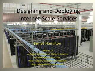 Designing and Deploying
 Internet-Scale Services


          James Hamilton
                   2008.01.17
    Architect, Windows Live Platform Services
            JamesRH@microsoft.com
     Web: research.microsoft.com/~jamesrh
        Blog: perspectives.mvdirona.com